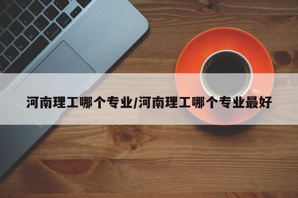 河南理工哪个专业/河南理工哪个专业最好