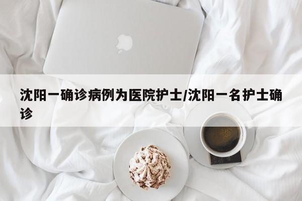 沈阳一确诊病例为医院护士/沈阳一名护士确诊