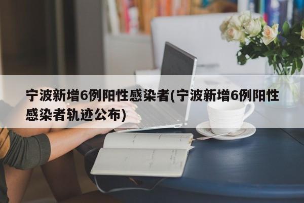 宁波新增6例阳性感染者(宁波新增6例阳性感染者轨迹公布)
