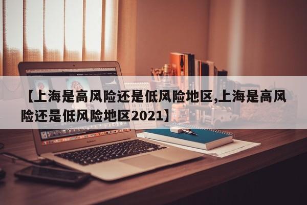 【上海是高风险还是低风险地区,上海是高风险还是低风险地区2021】