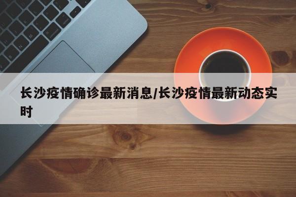 长沙疫情确诊最新消息/长沙疫情最新动态实时