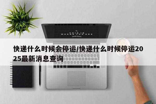 快递什么时候会停运/快递什么时候停运2025最新消息查询