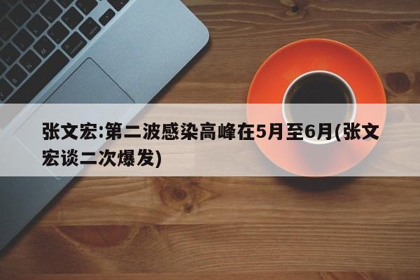 张文宏:第二波感染高峰在5月至6月(张文宏谈二次爆发)