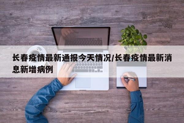 长春疫情最新通报今天情况/长春疫情最新消息新增病例