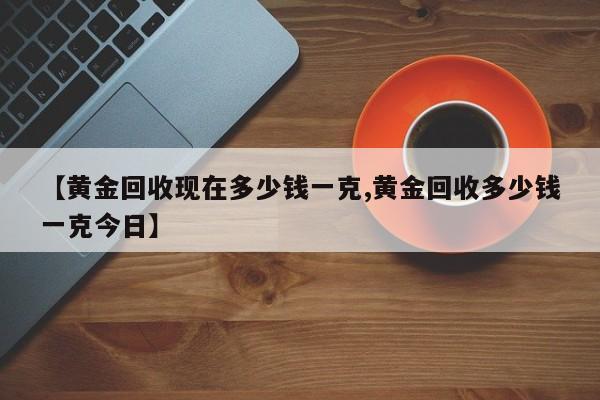 【黄金回收现在多少钱一克,黄金回收多少钱一克今日】