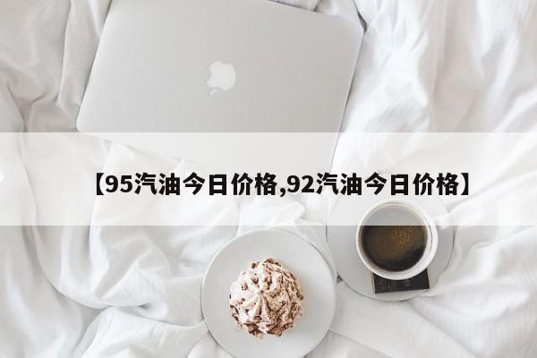 【95汽油今日价格,92汽油今日价格】