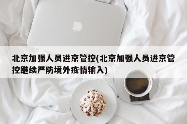 北京加强人员进京管控(北京加强人员进京管控继续严防境外疫情输入)