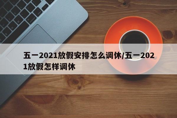 五一2021放假安排怎么调休/五一2021放假怎样调休