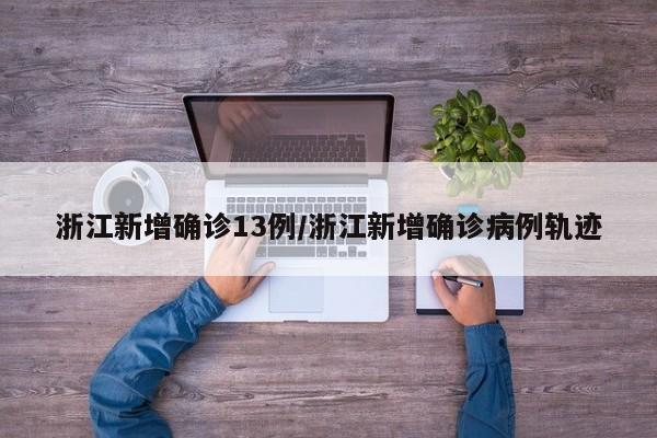 浙江新增确诊13例/浙江新增确诊病例轨迹