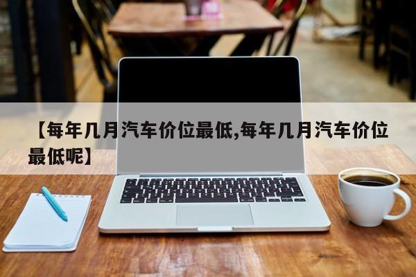 【每年几月汽车价位最低,每年几月汽车价位最低呢】
