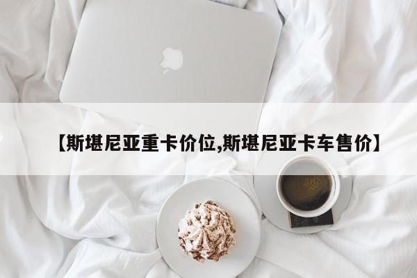 【斯堪尼亚重卡价位,斯堪尼亚卡车售价】