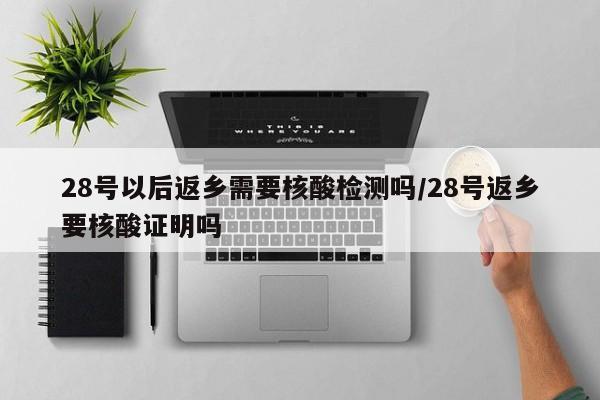 28号以后返乡需要核酸检测吗/28号返乡要核酸证明吗