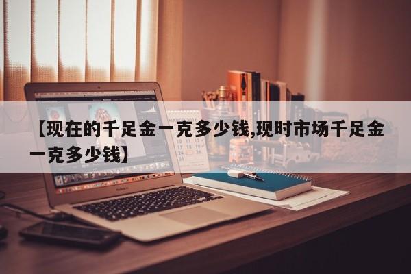 【现在的千足金一克多少钱,现时市场千足金一克多少钱】