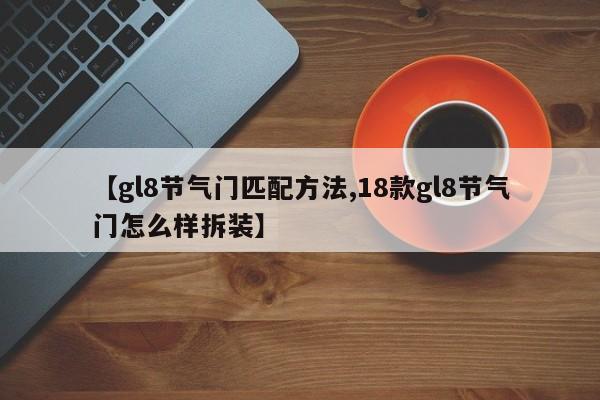 【gl8节气门匹配方法,18款gl8节气门怎么样拆装】