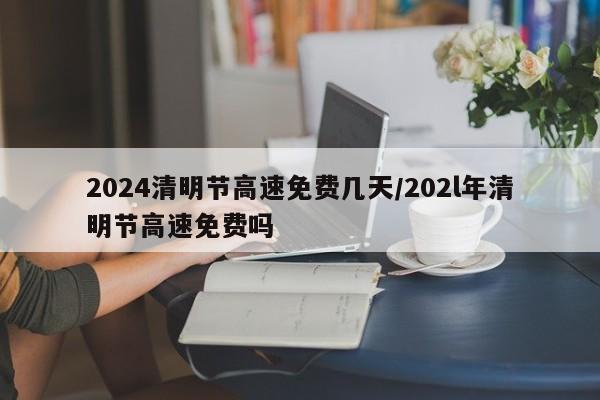2024清明节高速免费几天/202l年清明节高速免费吗