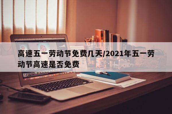 高速五一劳动节免费几天/2021年五一劳动节高速是否免费