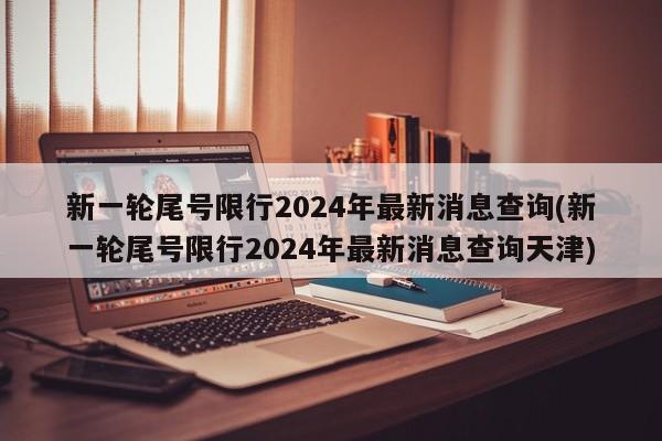 新一轮尾号限行2024年最新消息查询(新一轮尾号限行2024年最新消息查询天津)