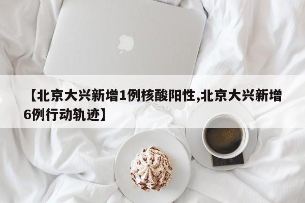 【北京大兴新增1例核酸阳性,北京大兴新增6例行动轨迹】