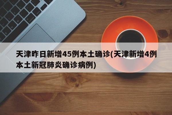 天津昨日新增45例本土确诊(天津新增4例本土新冠肺炎确诊病例)