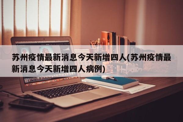 苏州疫情最新消息今天新增四人(苏州疫情最新消息今天新增四人病例)