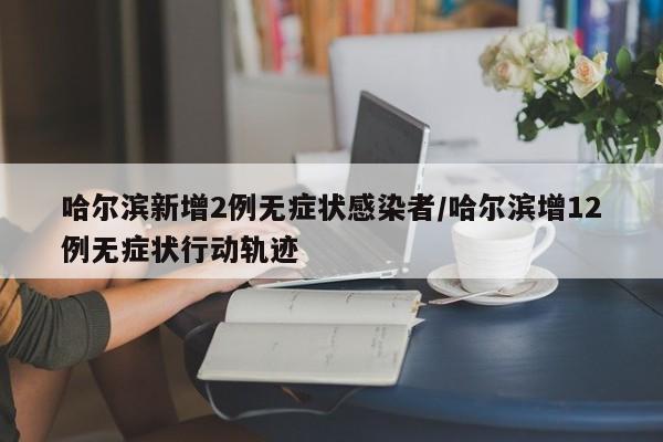 哈尔滨新增2例无症状感染者/哈尔滨增12例无症状行动轨迹