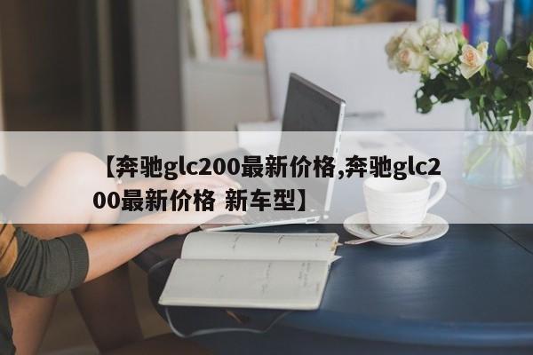 【奔驰glc200最新价格,奔驰glc200最新价格 新车型】