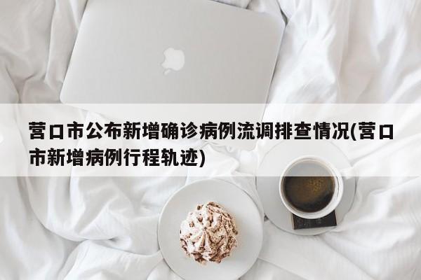 营口市公布新增确诊病例流调排查情况(营口市新增病例行程轨迹)
