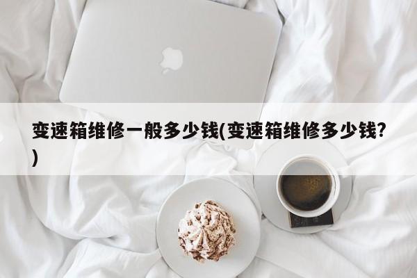 变速箱维修一般多少钱(变速箱维修多少钱?)