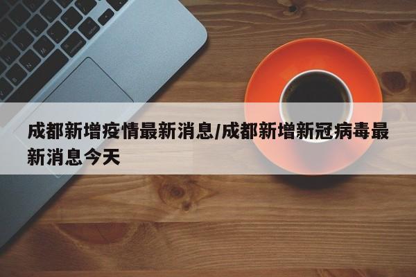 成都新增疫情最新消息/成都新增新冠病毒最新消息今天