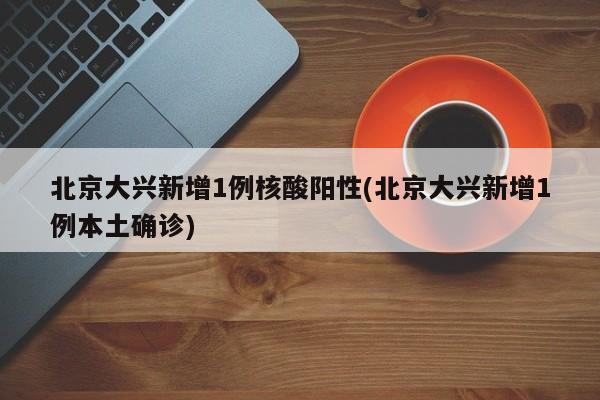 北京大兴新增1例核酸阳性(北京大兴新增1例本土确诊)