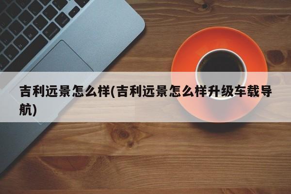 吉利远景怎么样(吉利远景怎么样升级车载导航)