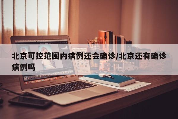 北京可控范围内病例还会确诊/北京还有确诊病例吗
