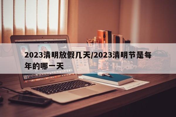 2023清明放假几天/2023清明节是每年的哪一天
