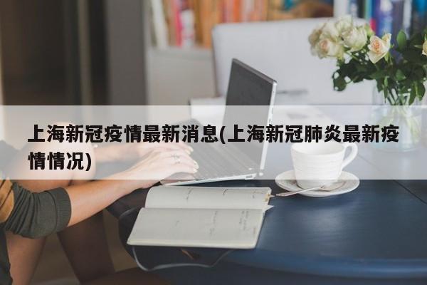 上海新冠疫情最新消息(上海新冠肺炎最新疫情情况)
