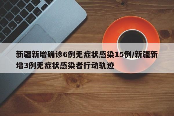 新疆新增确诊6例无症状感染15例/新疆新增3例无症状感染者行动轨迹