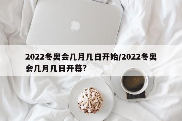 2022冬奥会几月几日开始/2022冬奥会几月几日开幕?