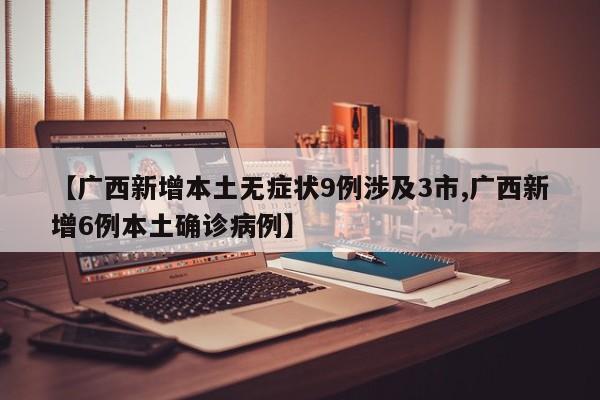【广西新增本土无症状9例涉及3市,广西新增6例本土确诊病例】