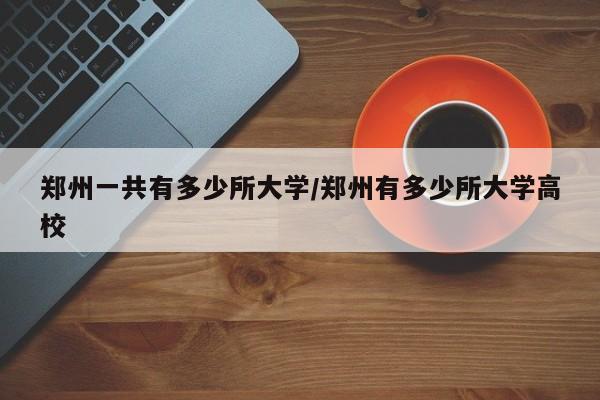 郑州一共有多少所大学/郑州有多少所大学高校