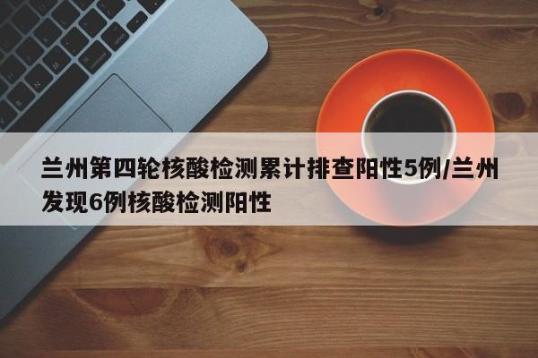 兰州第四轮核酸检测累计排查阳性5例/兰州发现6例核酸检测阳性