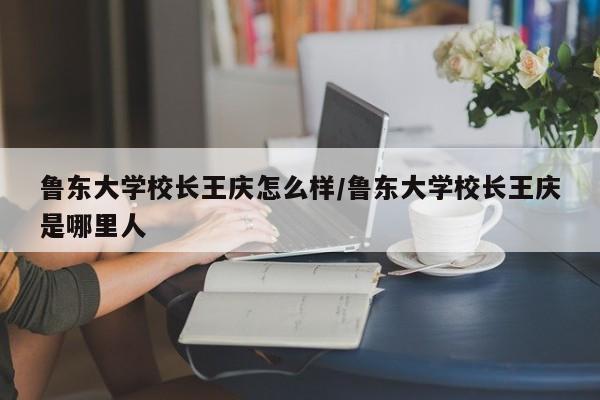 鲁东大学校长王庆怎么样/鲁东大学校长王庆是哪里人