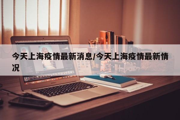 今天上海疫情最新消息/今天上海疫情最新情况