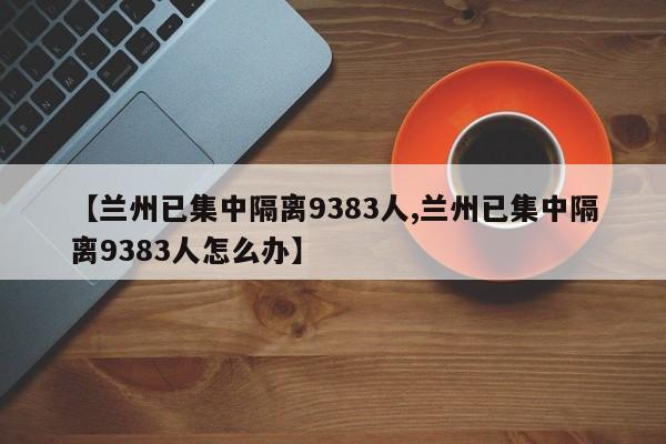 【兰州已集中隔离9383人,兰州已集中隔离9383人怎么办】