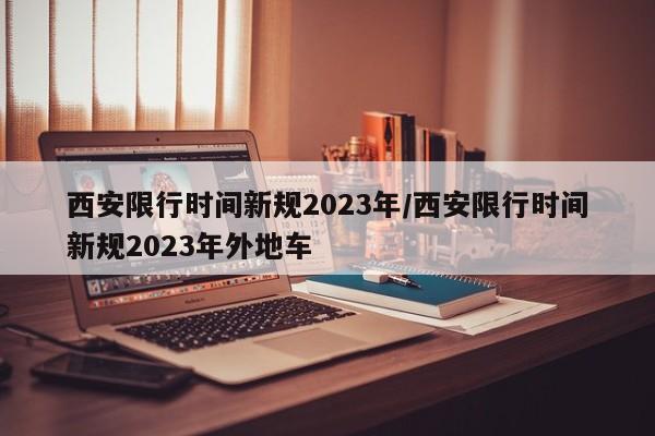 西安限行时间新规2023年/西安限行时间新规2023年外地车