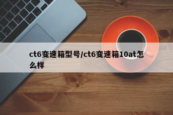 ct6变速箱型号/ct6变速箱10at怎么样