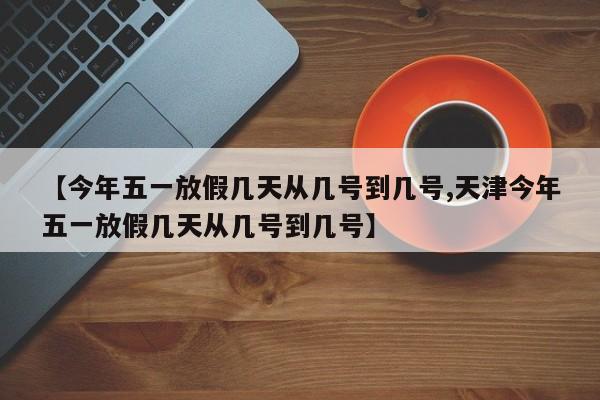 【今年五一放假几天从几号到几号,天津今年五一放假几天从几号到几号】