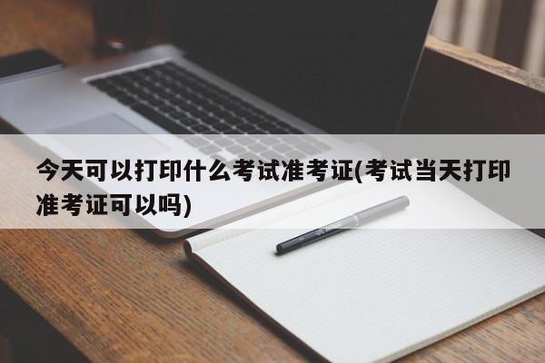 今天可以打印什么考试准考证(考试当天打印准考证可以吗)