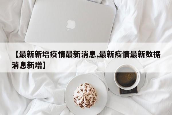【最新新增疫情最新消息,最新疫情最新数据消息新增】
