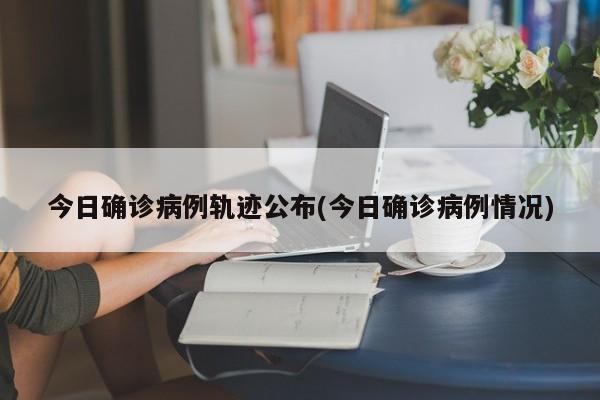 今日确诊病例轨迹公布(今日确诊病例情况)