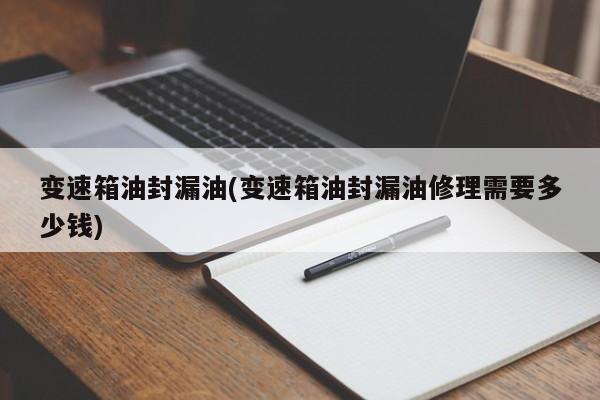 变速箱油封漏油(变速箱油封漏油修理需要多少钱)
