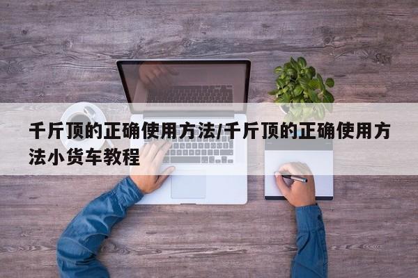 千斤顶的正确使用方法/千斤顶的正确使用方法小货车教程